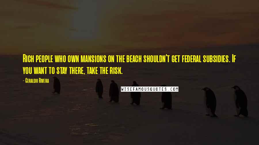 Geraldo Rivera Quotes: Rich people who own mansions on the beach shouldn't get federal subsidies. If you want to stay there, take the risk.