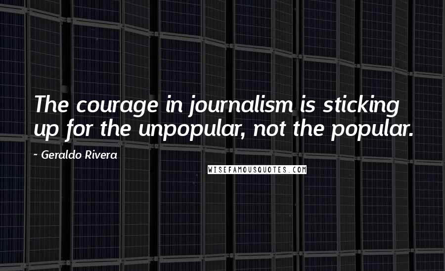 Geraldo Rivera Quotes: The courage in journalism is sticking up for the unpopular, not the popular.