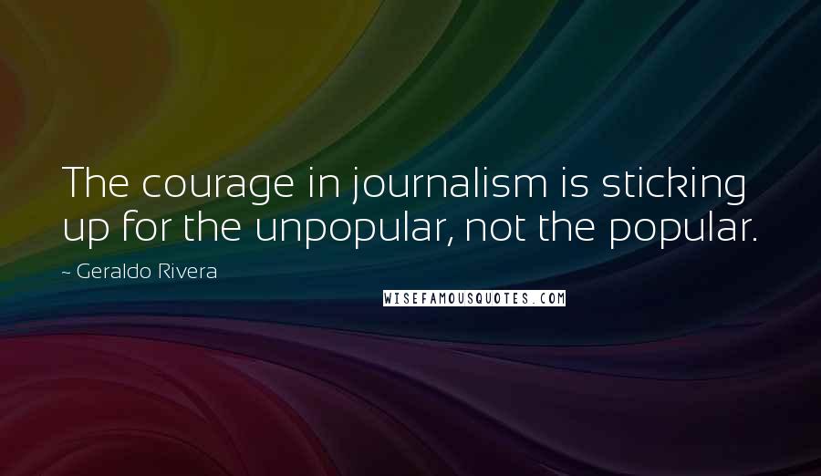 Geraldo Rivera Quotes: The courage in journalism is sticking up for the unpopular, not the popular.