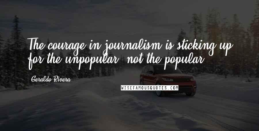 Geraldo Rivera Quotes: The courage in journalism is sticking up for the unpopular, not the popular.