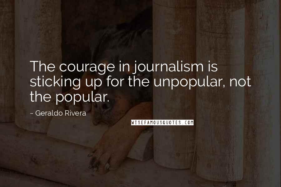 Geraldo Rivera Quotes: The courage in journalism is sticking up for the unpopular, not the popular.