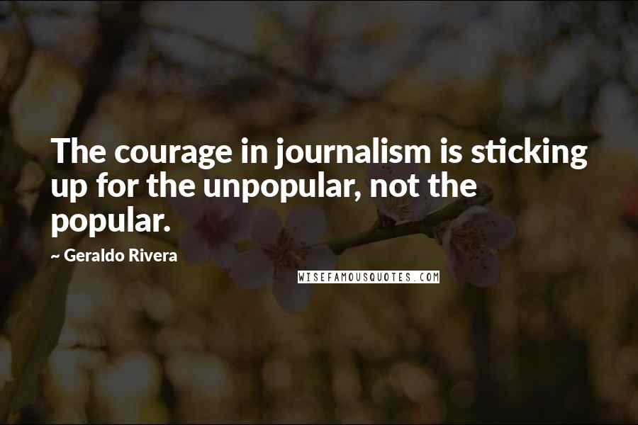 Geraldo Rivera Quotes: The courage in journalism is sticking up for the unpopular, not the popular.