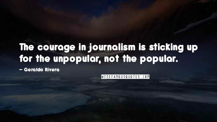 Geraldo Rivera Quotes: The courage in journalism is sticking up for the unpopular, not the popular.