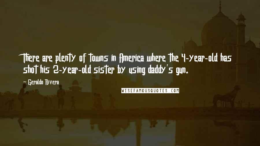 Geraldo Rivera Quotes: There are plenty of towns in America where the 4-year-old has shot his 2-year-old sister by using daddy's gun.