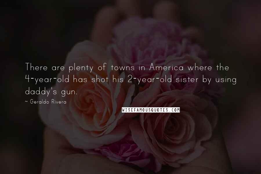 Geraldo Rivera Quotes: There are plenty of towns in America where the 4-year-old has shot his 2-year-old sister by using daddy's gun.