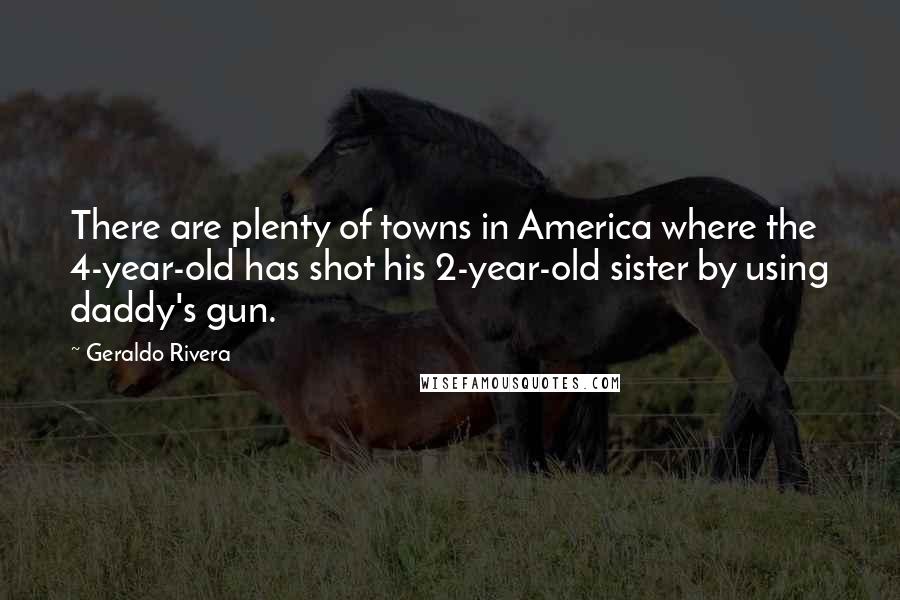 Geraldo Rivera Quotes: There are plenty of towns in America where the 4-year-old has shot his 2-year-old sister by using daddy's gun.