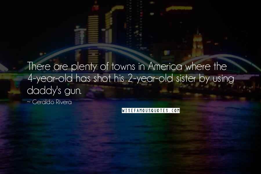 Geraldo Rivera Quotes: There are plenty of towns in America where the 4-year-old has shot his 2-year-old sister by using daddy's gun.