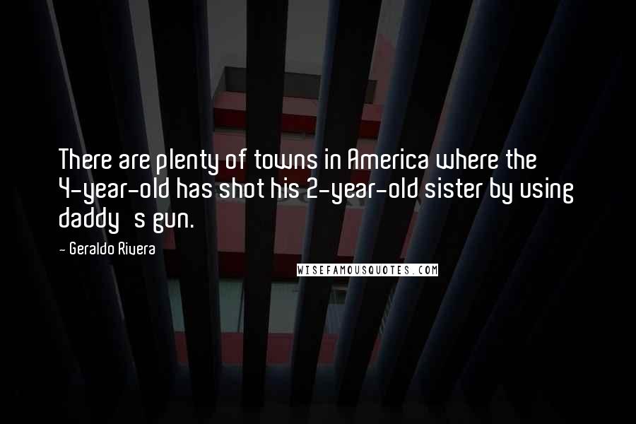 Geraldo Rivera Quotes: There are plenty of towns in America where the 4-year-old has shot his 2-year-old sister by using daddy's gun.