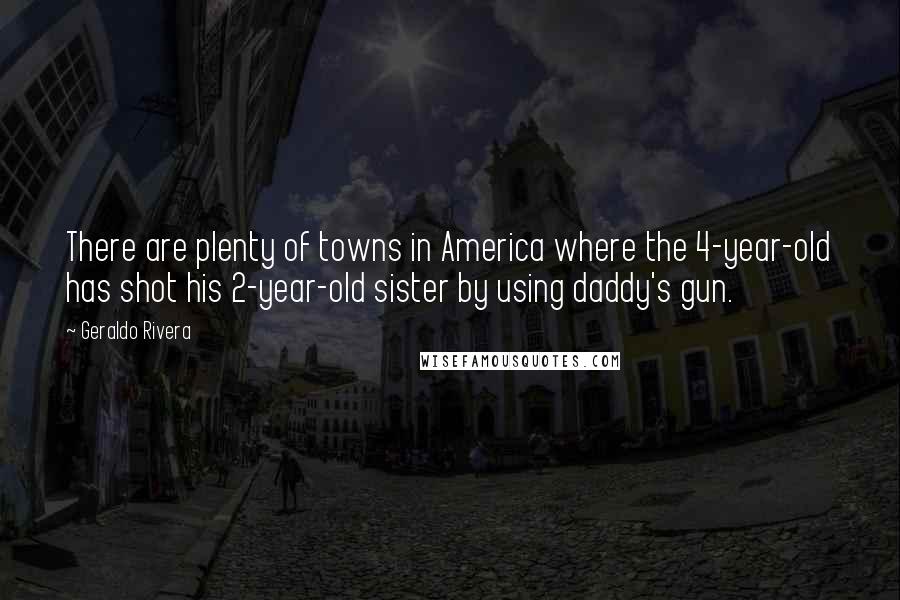 Geraldo Rivera Quotes: There are plenty of towns in America where the 4-year-old has shot his 2-year-old sister by using daddy's gun.