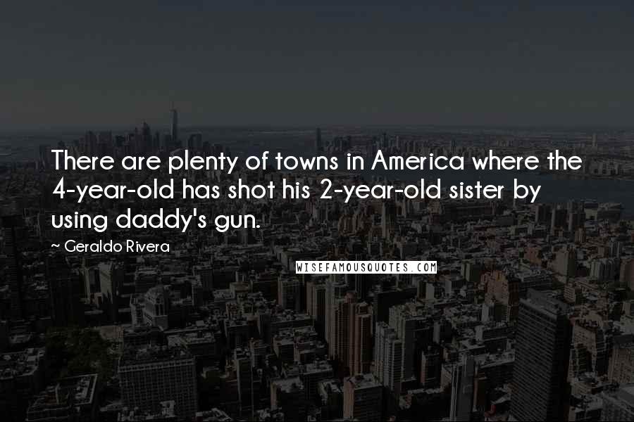 Geraldo Rivera Quotes: There are plenty of towns in America where the 4-year-old has shot his 2-year-old sister by using daddy's gun.