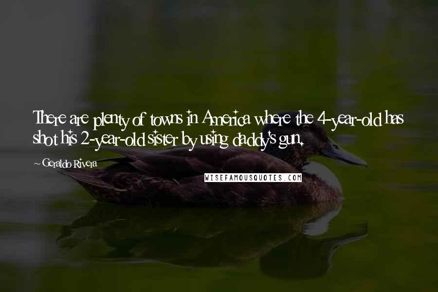 Geraldo Rivera Quotes: There are plenty of towns in America where the 4-year-old has shot his 2-year-old sister by using daddy's gun.