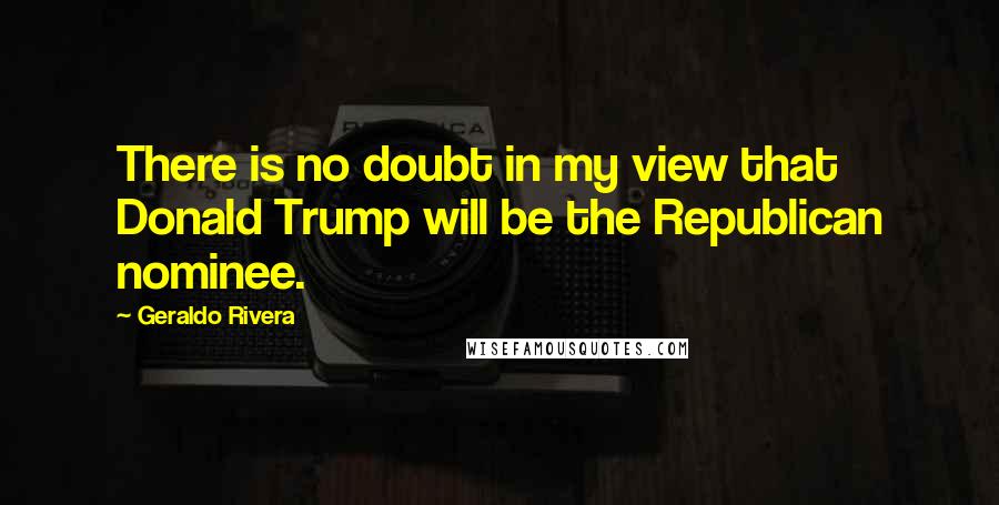 Geraldo Rivera Quotes: There is no doubt in my view that Donald Trump will be the Republican nominee.