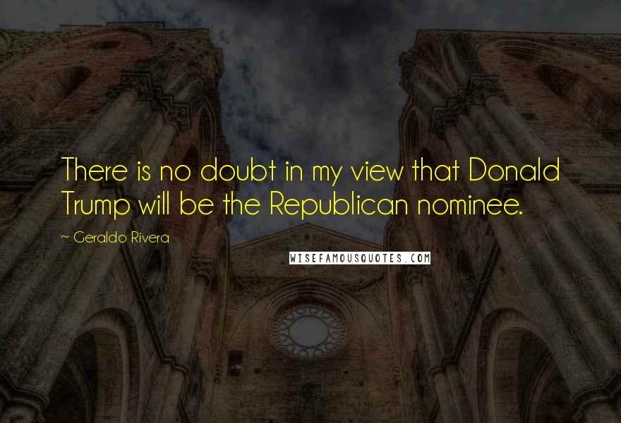 Geraldo Rivera Quotes: There is no doubt in my view that Donald Trump will be the Republican nominee.
