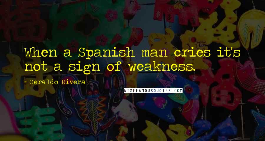 Geraldo Rivera Quotes: When a Spanish man cries it's not a sign of weakness.