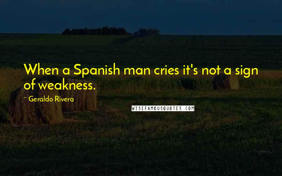 Geraldo Rivera Quotes: When a Spanish man cries it's not a sign of weakness.