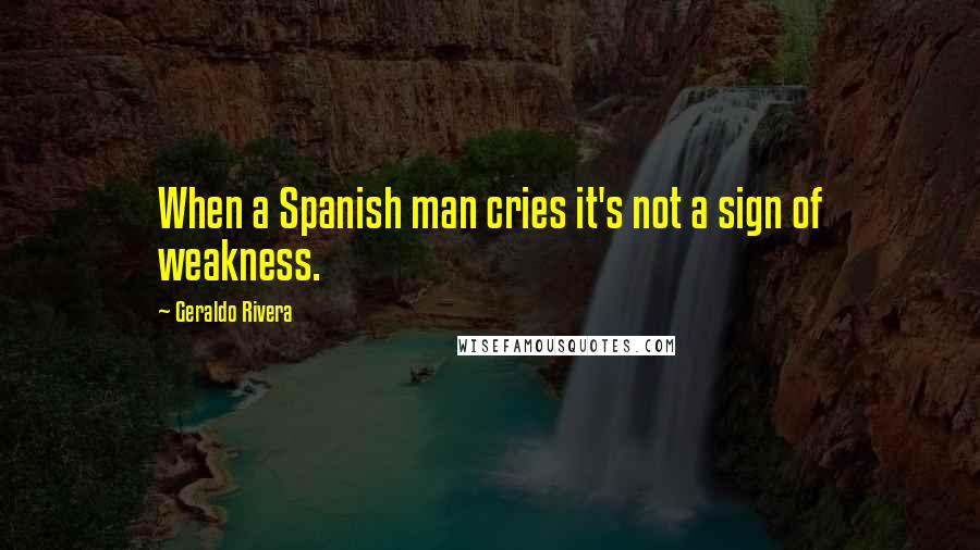 Geraldo Rivera Quotes: When a Spanish man cries it's not a sign of weakness.