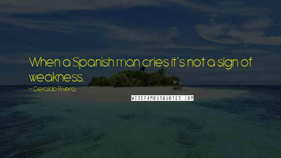 Geraldo Rivera Quotes: When a Spanish man cries it's not a sign of weakness.
