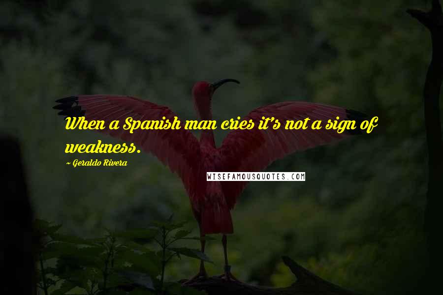 Geraldo Rivera Quotes: When a Spanish man cries it's not a sign of weakness.