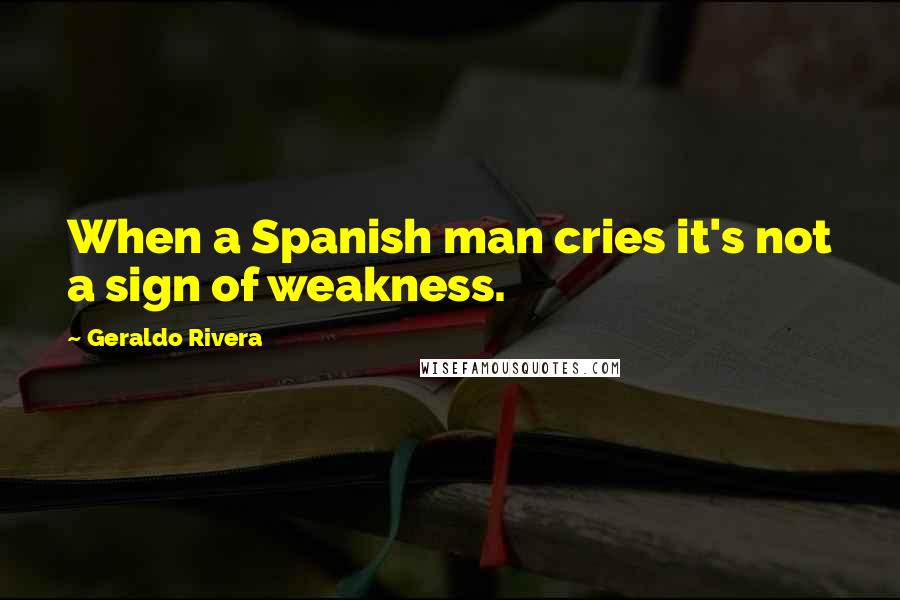 Geraldo Rivera Quotes: When a Spanish man cries it's not a sign of weakness.