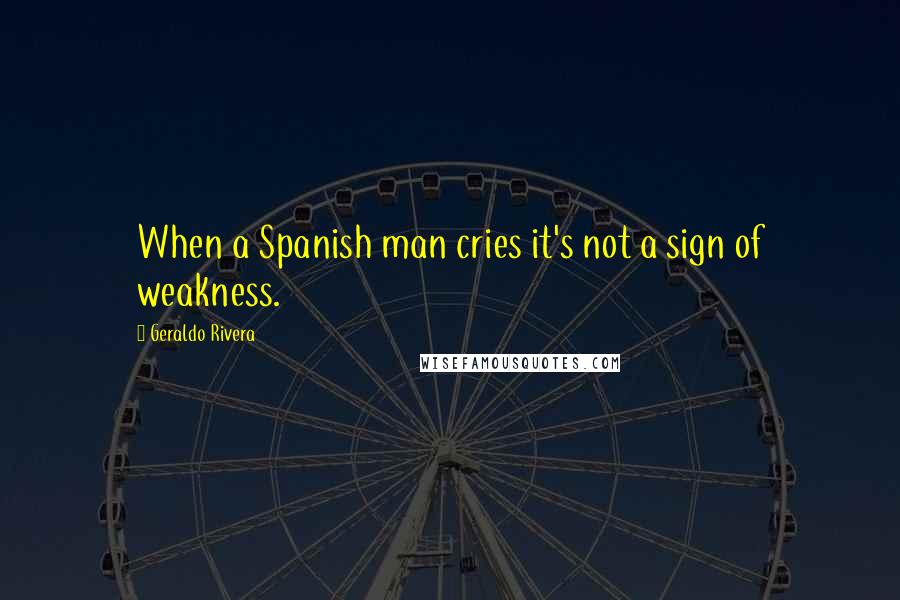 Geraldo Rivera Quotes: When a Spanish man cries it's not a sign of weakness.