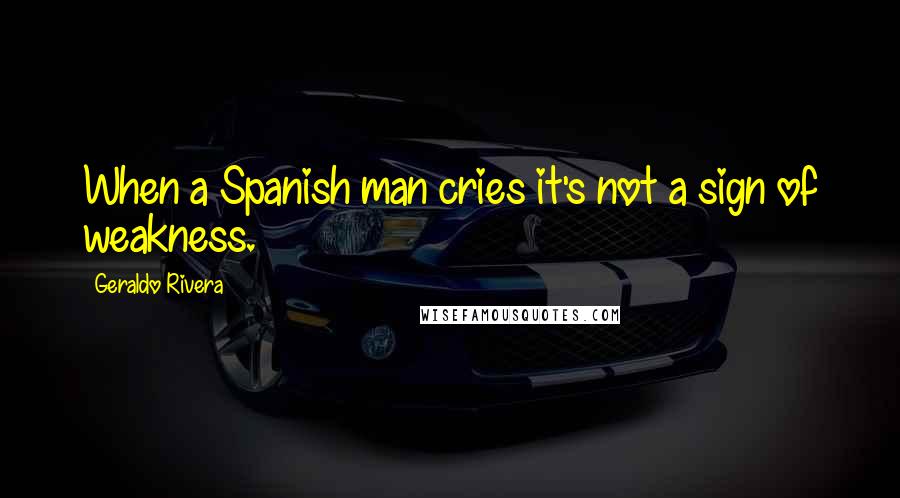 Geraldo Rivera Quotes: When a Spanish man cries it's not a sign of weakness.