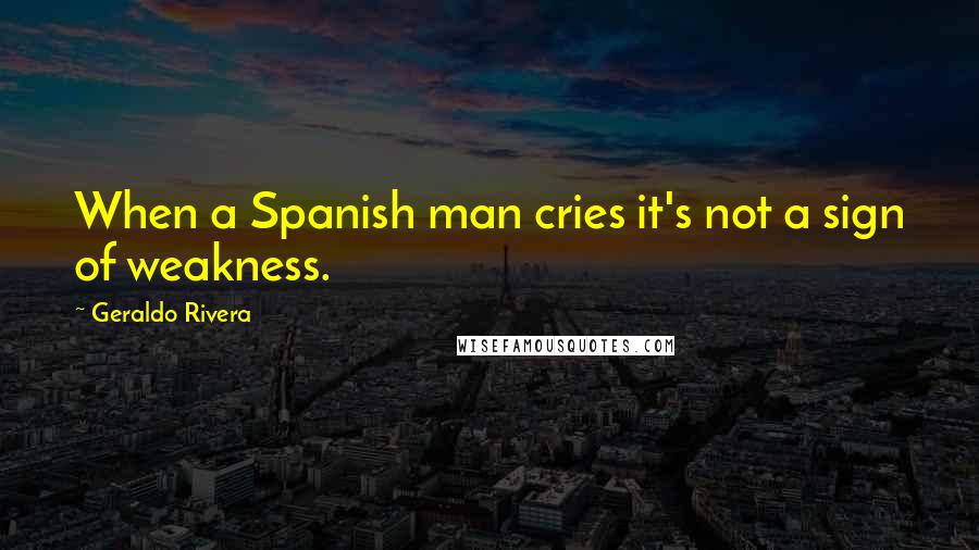 Geraldo Rivera Quotes: When a Spanish man cries it's not a sign of weakness.