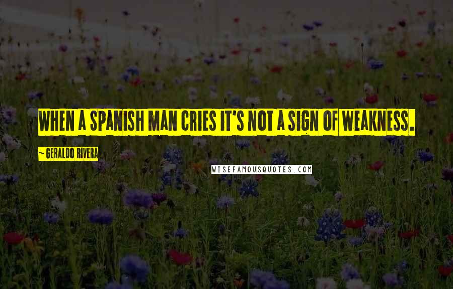 Geraldo Rivera Quotes: When a Spanish man cries it's not a sign of weakness.