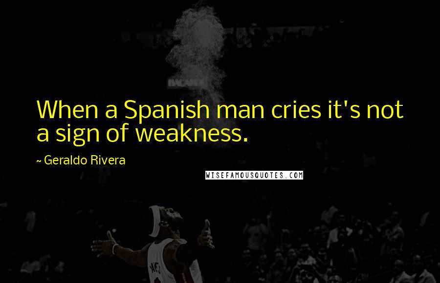 Geraldo Rivera Quotes: When a Spanish man cries it's not a sign of weakness.