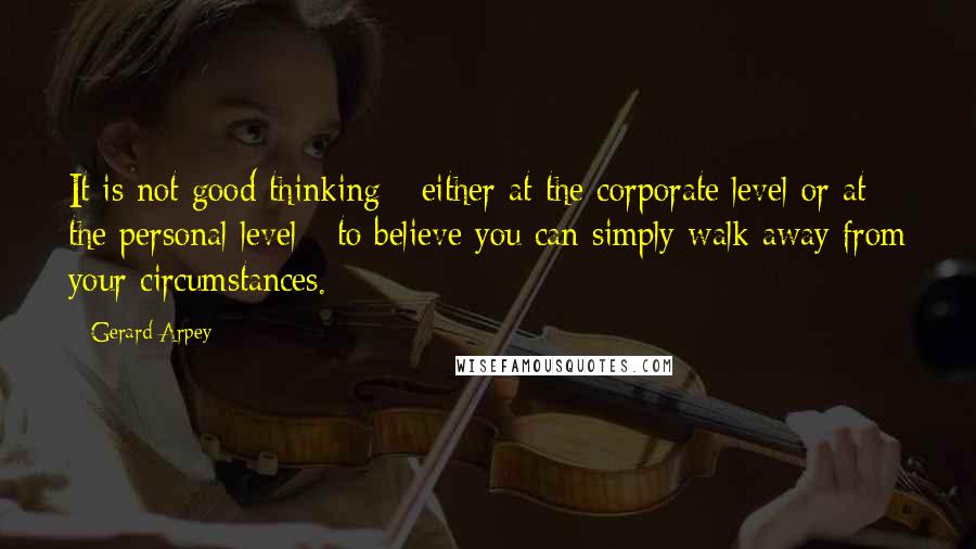 Gerard Arpey Quotes: It is not good thinking - either at the corporate level or at the personal level - to believe you can simply walk away from your circumstances.