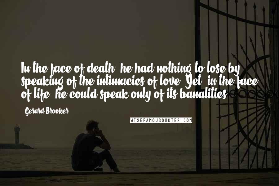 Gerard Brooker Quotes: In the face of death, he had nothing to lose by speaking of the intimacies of love. Yet, in the face of life, he could speak only of its banalities.