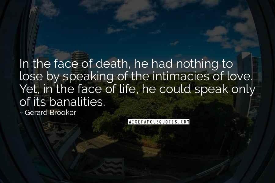 Gerard Brooker Quotes: In the face of death, he had nothing to lose by speaking of the intimacies of love. Yet, in the face of life, he could speak only of its banalities.