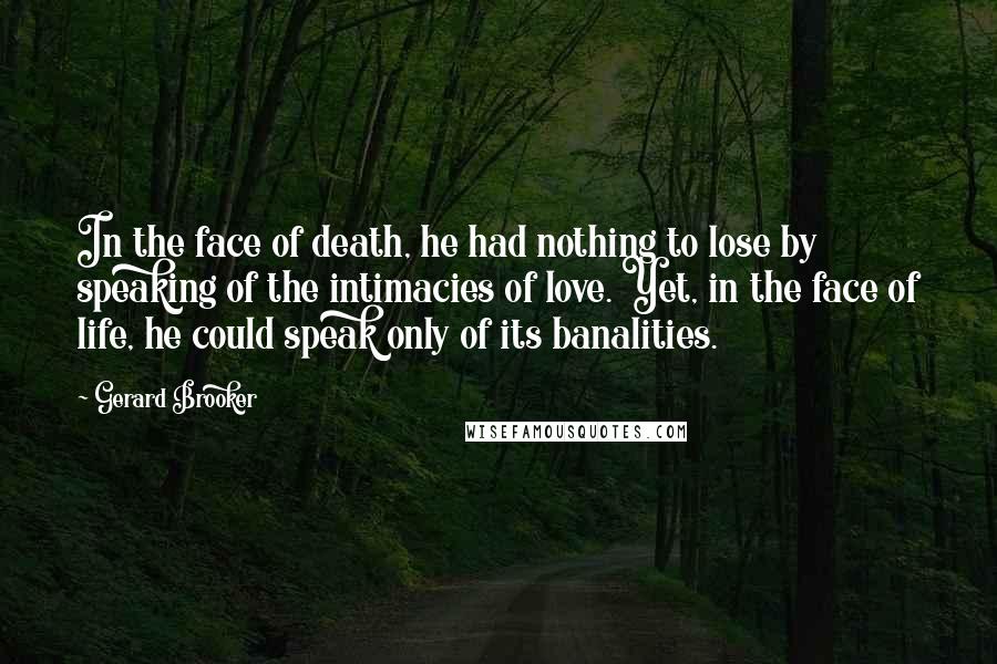 Gerard Brooker Quotes: In the face of death, he had nothing to lose by speaking of the intimacies of love. Yet, in the face of life, he could speak only of its banalities.