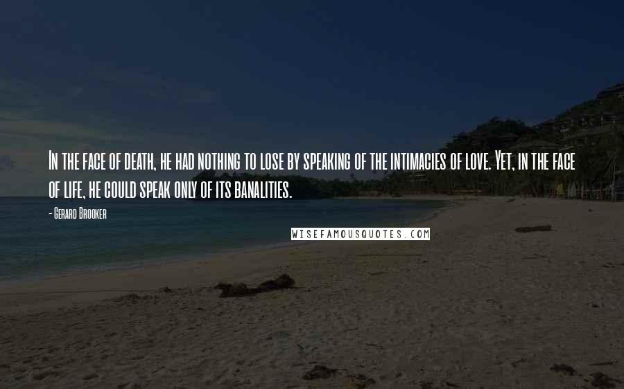 Gerard Brooker Quotes: In the face of death, he had nothing to lose by speaking of the intimacies of love. Yet, in the face of life, he could speak only of its banalities.