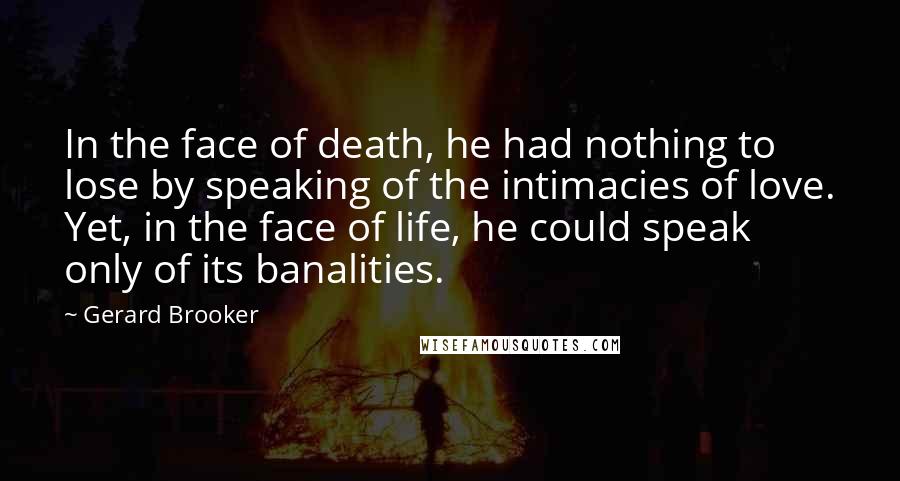 Gerard Brooker Quotes: In the face of death, he had nothing to lose by speaking of the intimacies of love. Yet, in the face of life, he could speak only of its banalities.