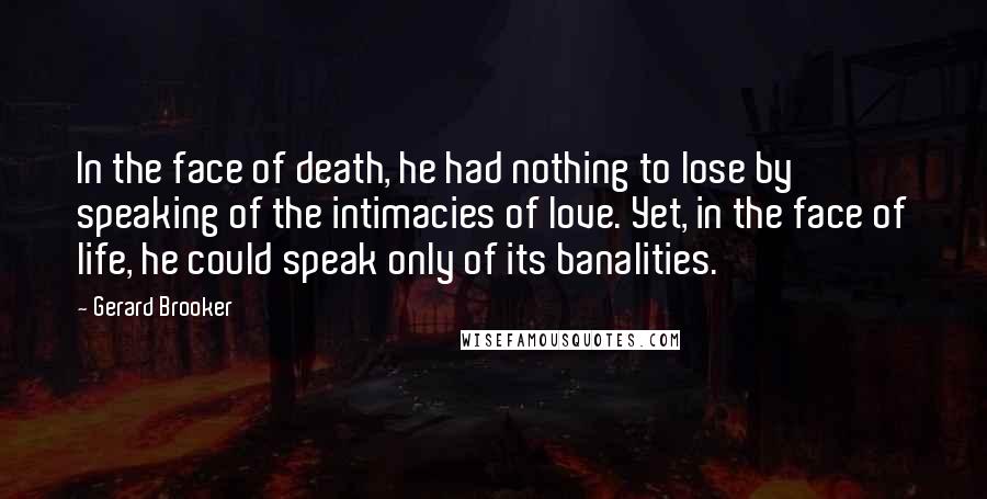 Gerard Brooker Quotes: In the face of death, he had nothing to lose by speaking of the intimacies of love. Yet, in the face of life, he could speak only of its banalities.