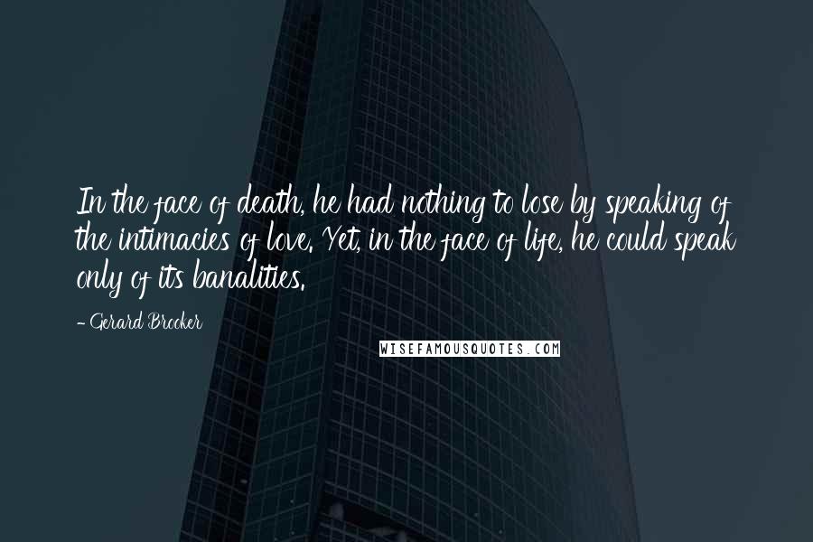 Gerard Brooker Quotes: In the face of death, he had nothing to lose by speaking of the intimacies of love. Yet, in the face of life, he could speak only of its banalities.