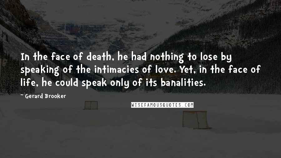 Gerard Brooker Quotes: In the face of death, he had nothing to lose by speaking of the intimacies of love. Yet, in the face of life, he could speak only of its banalities.