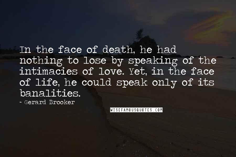 Gerard Brooker Quotes: In the face of death, he had nothing to lose by speaking of the intimacies of love. Yet, in the face of life, he could speak only of its banalities.