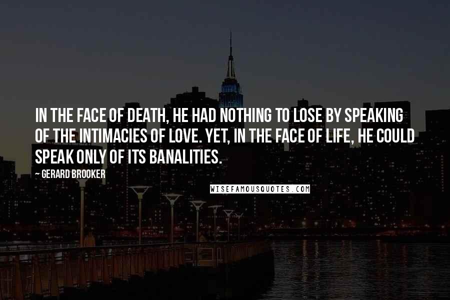 Gerard Brooker Quotes: In the face of death, he had nothing to lose by speaking of the intimacies of love. Yet, in the face of life, he could speak only of its banalities.