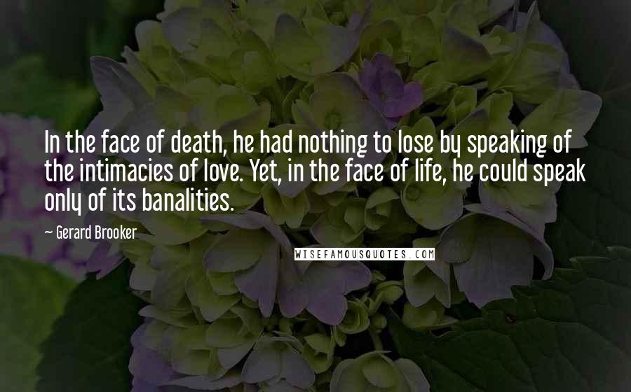 Gerard Brooker Quotes: In the face of death, he had nothing to lose by speaking of the intimacies of love. Yet, in the face of life, he could speak only of its banalities.