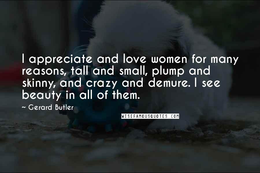 Gerard Butler Quotes: I appreciate and love women for many reasons, tall and small, plump and skinny, and crazy and demure. I see beauty in all of them.