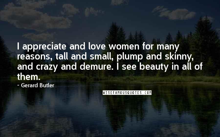 Gerard Butler Quotes: I appreciate and love women for many reasons, tall and small, plump and skinny, and crazy and demure. I see beauty in all of them.