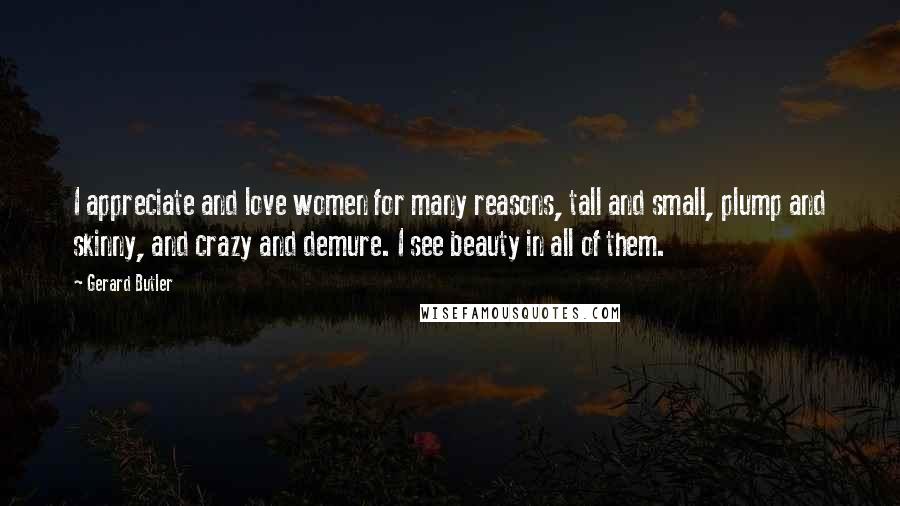 Gerard Butler Quotes: I appreciate and love women for many reasons, tall and small, plump and skinny, and crazy and demure. I see beauty in all of them.