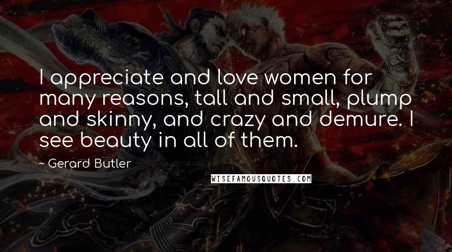 Gerard Butler Quotes: I appreciate and love women for many reasons, tall and small, plump and skinny, and crazy and demure. I see beauty in all of them.