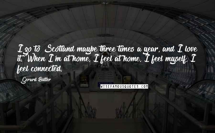 Gerard Butler Quotes: I go to Scotland maybe three times a year, and I love it. When I'm at home, I feel at home, I feel myself, I feel connected.