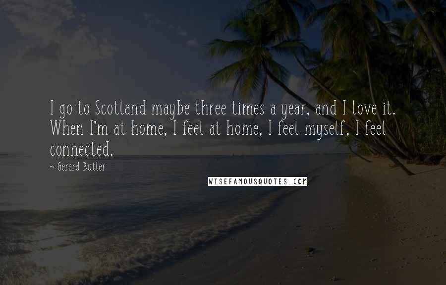 Gerard Butler Quotes: I go to Scotland maybe three times a year, and I love it. When I'm at home, I feel at home, I feel myself, I feel connected.