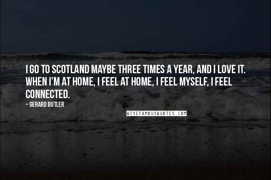Gerard Butler Quotes: I go to Scotland maybe three times a year, and I love it. When I'm at home, I feel at home, I feel myself, I feel connected.