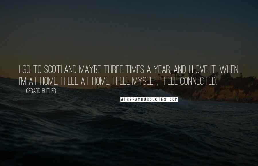 Gerard Butler Quotes: I go to Scotland maybe three times a year, and I love it. When I'm at home, I feel at home, I feel myself, I feel connected.