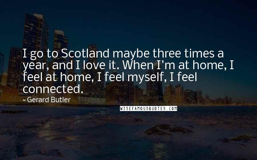 Gerard Butler Quotes: I go to Scotland maybe three times a year, and I love it. When I'm at home, I feel at home, I feel myself, I feel connected.