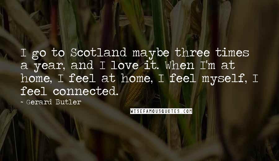 Gerard Butler Quotes: I go to Scotland maybe three times a year, and I love it. When I'm at home, I feel at home, I feel myself, I feel connected.